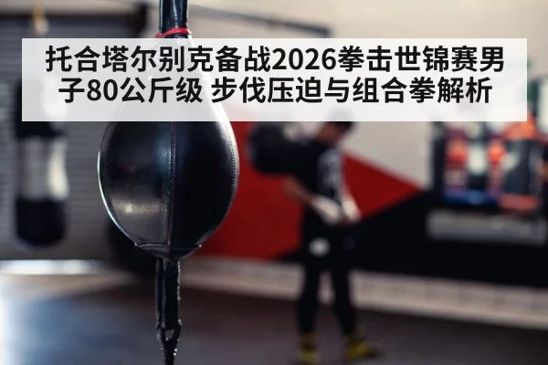 托合塔尔别克备战2026拳击世锦赛男子80公斤级 步伐压迫与组合拳解析